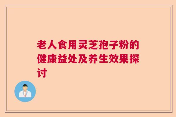 老人食用灵芝孢子粉的健康益处及养生效果探讨