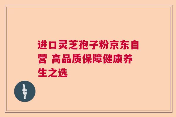 进口灵芝孢子粉京东自营 高品质保障健康养生之选