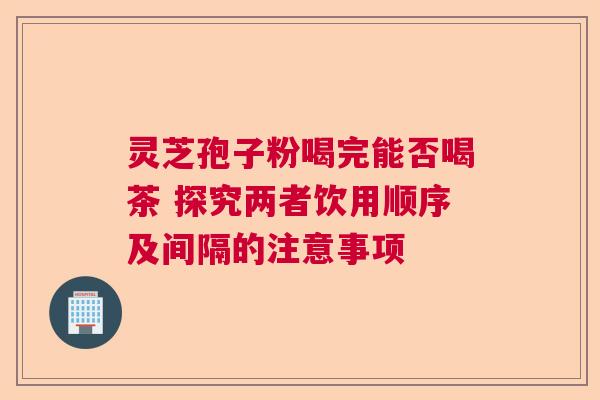 灵芝孢子粉喝完能否喝茶 探究两者饮用顺序及间隔的注意事项