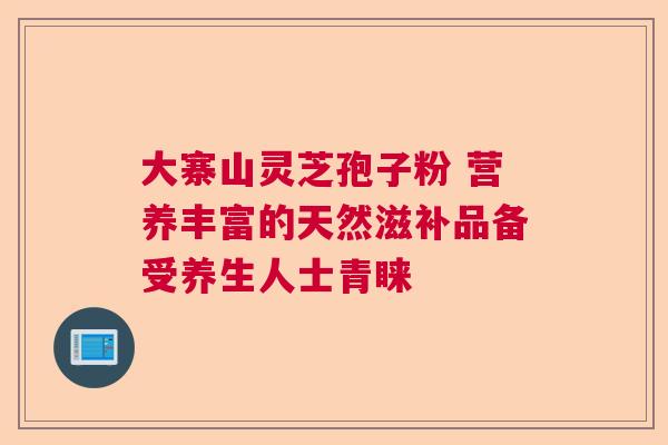 大寨山灵芝孢子粉 营养丰富的天然滋补品备受养生人士青睐