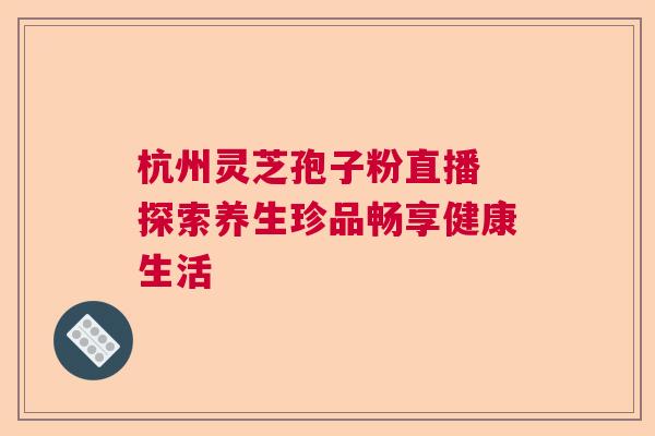 杭州灵芝孢子粉直播 探索养生珍品畅享健康生活