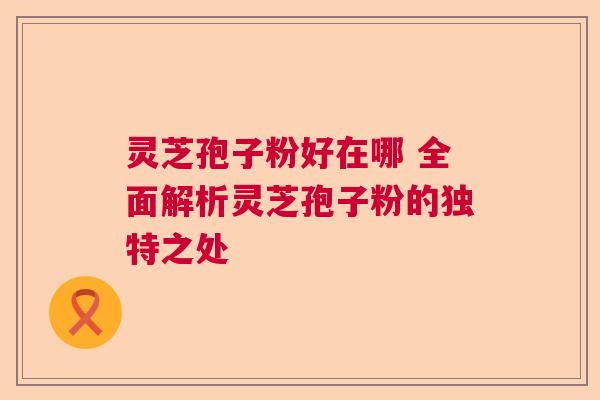 灵芝孢子粉好在哪 全面解析灵芝孢子粉的独特之处