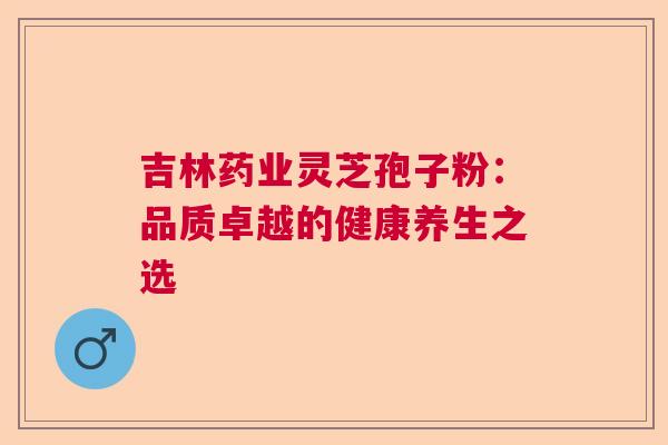 吉林药业灵芝孢子粉：品质卓越的健康养生之选