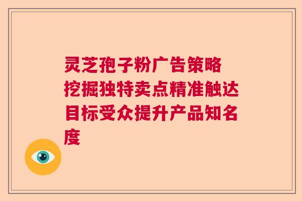 灵芝孢子粉广告策略 挖掘独特卖点精准触达目标受众提升产品知名度