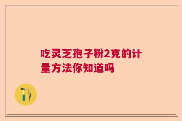 吃灵芝孢子粉2克的计量方法你知道吗