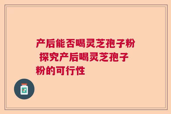 产后能否喝灵芝孢子粉 探究产后喝灵芝孢子粉的可行性