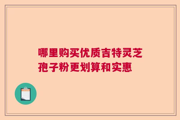 哪里购买优质吉特灵芝孢子粉更划算和实惠