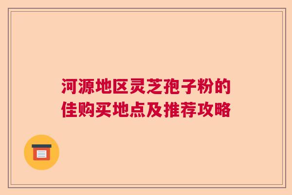 河源地区灵芝孢子粉的佳购买地点及推荐攻略
