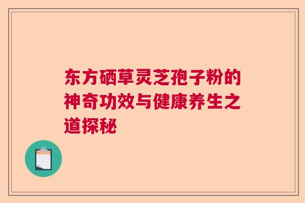 东方硒草灵芝孢子粉的神奇功效与健康养生之道探秘