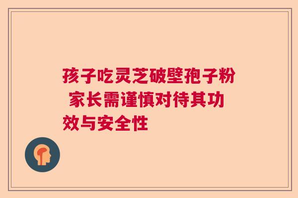 孩子吃灵芝破壁孢子粉 家长需谨慎对待其功效与安全性