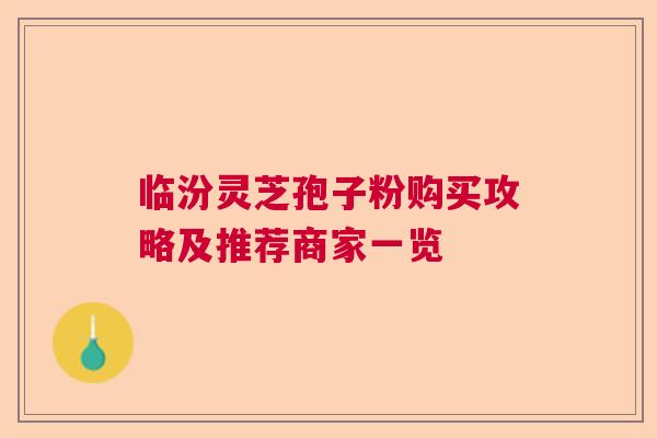 临汾灵芝孢子粉购买攻略及推荐商家一览
