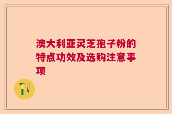 澳大利亚灵芝孢子粉的特点功效及选购注意事项