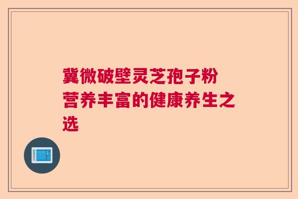 冀微破壁灵芝孢子粉 营养丰富的健康养生之选