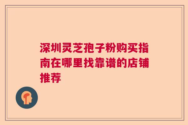 深圳灵芝孢子粉购买指南在哪里找靠谱的店铺推荐