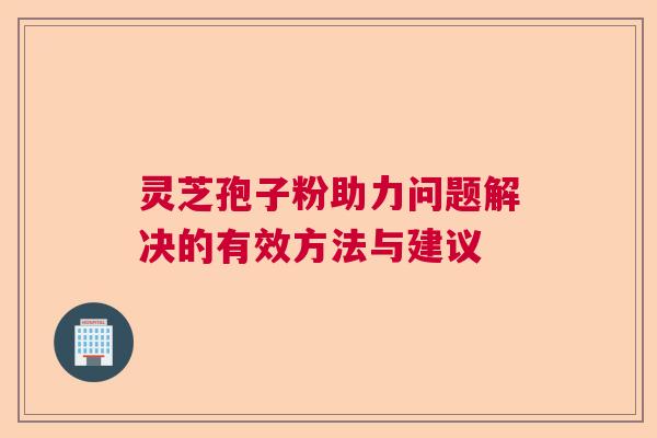 灵芝孢子粉助力问题解决的有效方法与建议