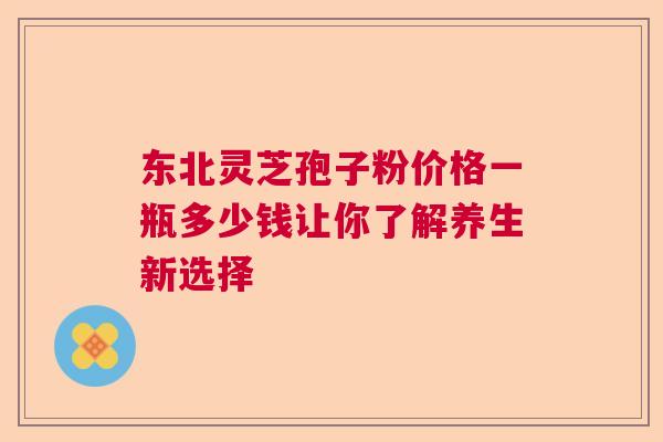 东北灵芝孢子粉价格一瓶多少钱让你了解养生新选择