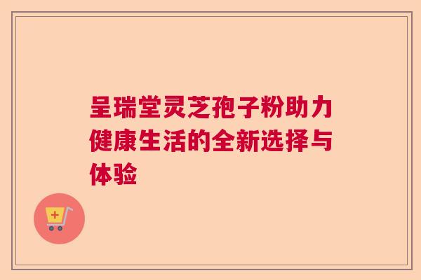 呈瑞堂灵芝孢子粉助力健康生活的全新选择与体验