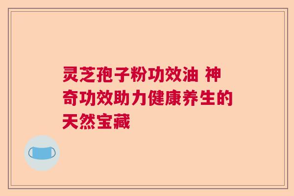 灵芝孢子粉功效油 神奇功效助力健康养生的天然宝藏
