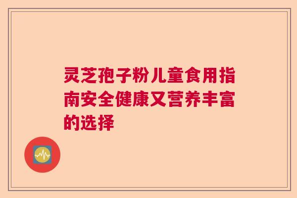灵芝孢子粉儿童食用指南安全健康又营养丰富的选择