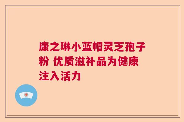 康之琳小蓝帽灵芝孢子粉 优质滋补品为健康注入活力