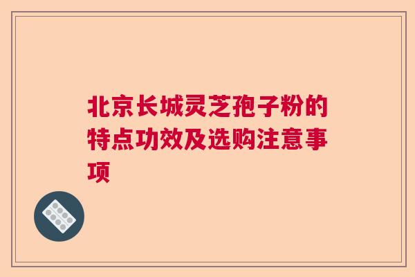 北京长城灵芝孢子粉的特点功效及选购注意事项