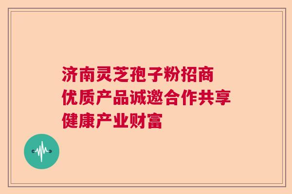 济南灵芝孢子粉招商 优质产品诚邀合作共享健康产业财富