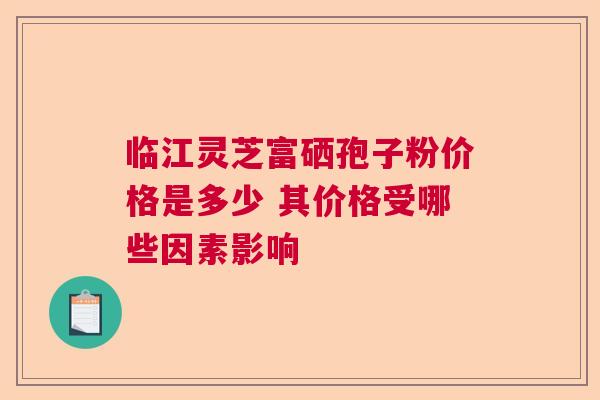 临江灵芝富硒孢子粉价格是多少 其价格受哪些因素影响