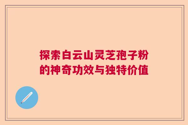 探索白云山灵芝孢子粉的神奇功效与独特价值