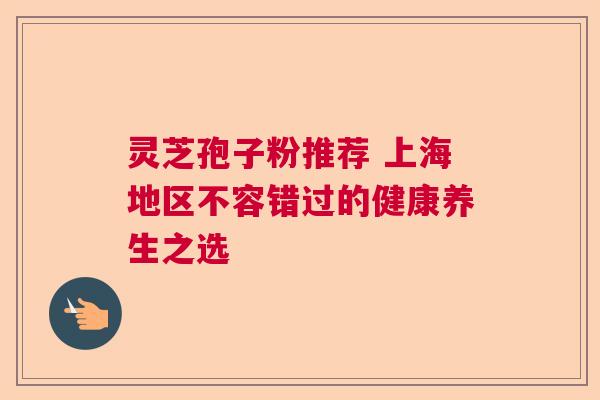 灵芝孢子粉推荐 上海地区不容错过的健康养生之选