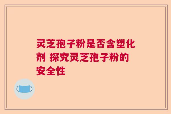 灵芝孢子粉是否含塑化剂 探究灵芝孢子粉的安全性