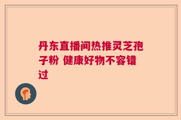 丹东直播间热推灵芝孢子粉 健康好物不容错过