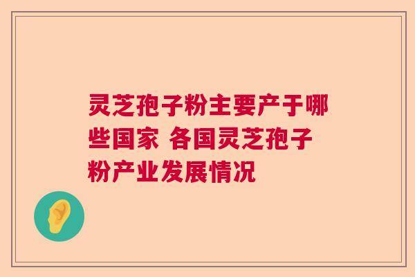 灵芝孢子粉主要产于哪些国家 各国灵芝孢子粉产业发展情况