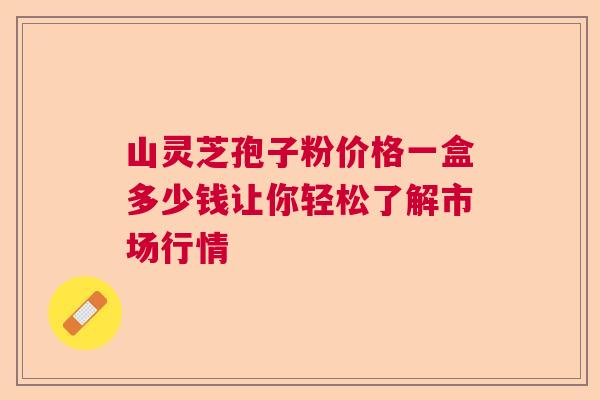 山灵芝孢子粉价格一盒多少钱让你轻松了解市场行情