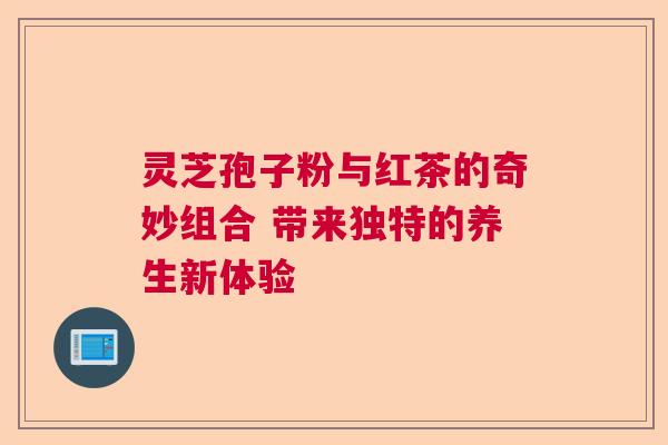 灵芝孢子粉与红茶的奇妙组合 带来独特的养生新体验