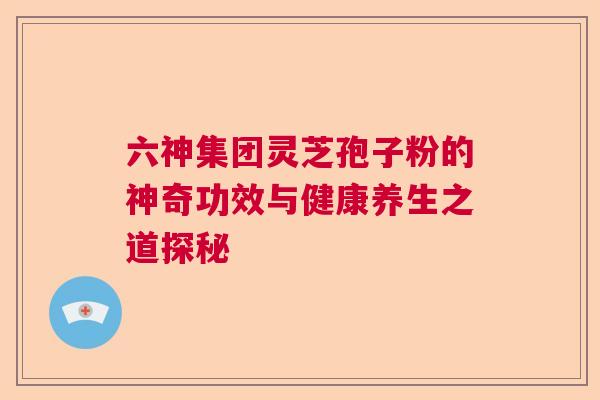 六神集团灵芝孢子粉的神奇功效与健康养生之道探秘