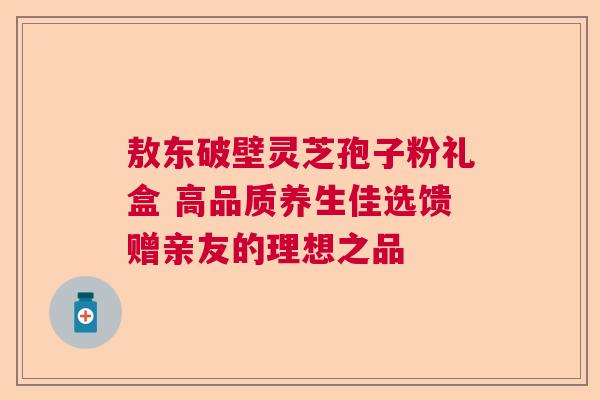 敖东破壁灵芝孢子粉礼盒 高品质养生佳选馈赠亲友的理想之品