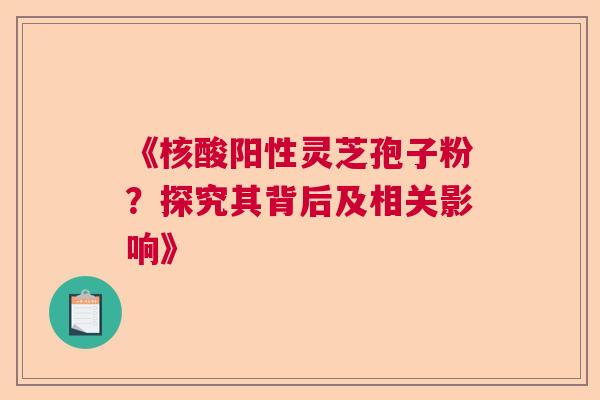 《核酸阳性灵芝孢子粉？探究其背后及相关影响》