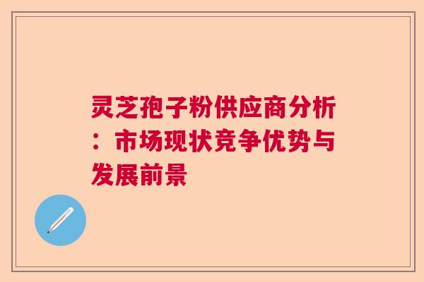 灵芝孢子粉供应商分析：市场现状竞争优势与发展前景