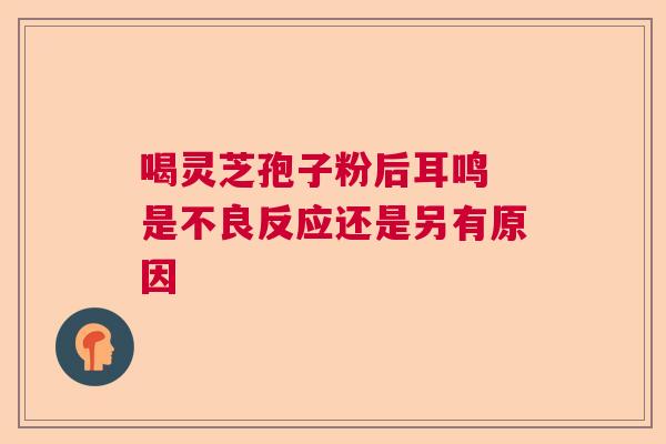 喝灵芝孢子粉后耳鸣 是不良反应还是另有原因