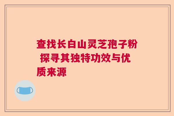 查找长白山灵芝孢子粉 探寻其独特功效与优质来源