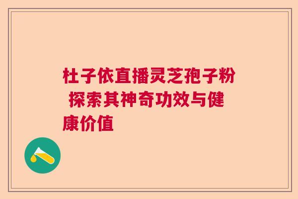 杜子依直播灵芝孢子粉 探索其神奇功效与健康价值