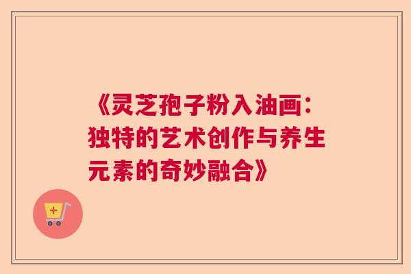 《灵芝孢子粉入油画：独特的艺术创作与养生元素的奇妙融合》