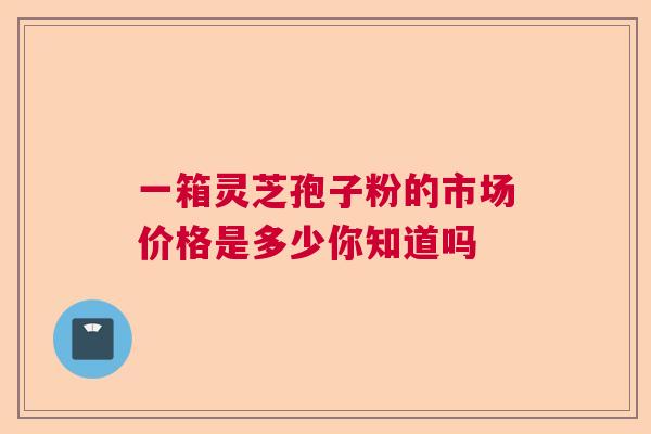 一箱灵芝孢子粉的市场价格是多少你知道吗