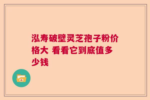 泓寿破壁灵芝孢子粉价格大 看看它到底值多少钱