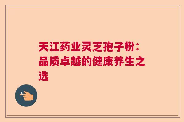 天江药业灵芝孢子粉：品质卓越的健康养生之选