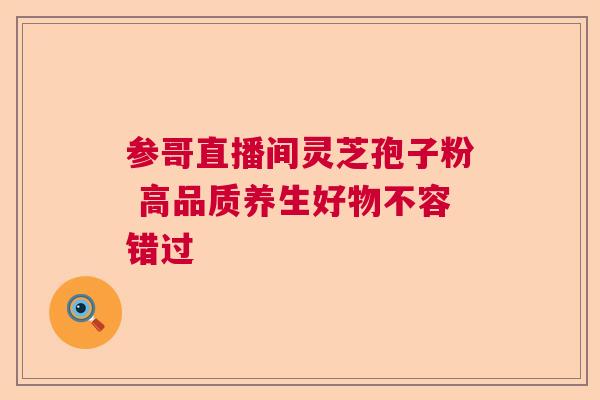 参哥直播间灵芝孢子粉 高品质养生好物不容错过