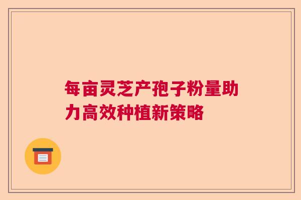 每亩灵芝产孢子粉量助力高效种植新策略