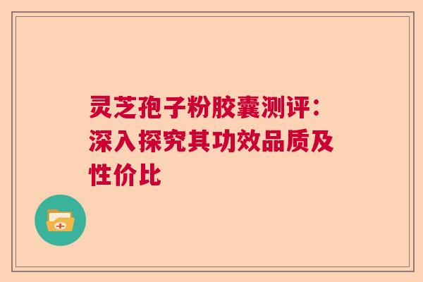 灵芝孢子粉胶囊测评：深入探究其功效品质及性价比