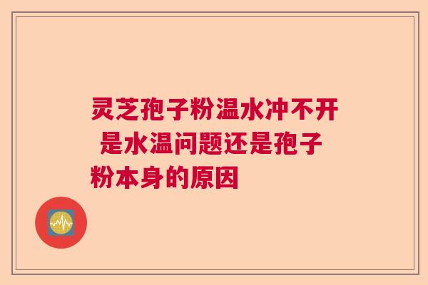 灵芝孢子粉温水冲不开 是水温问题还是孢子粉本身的原因