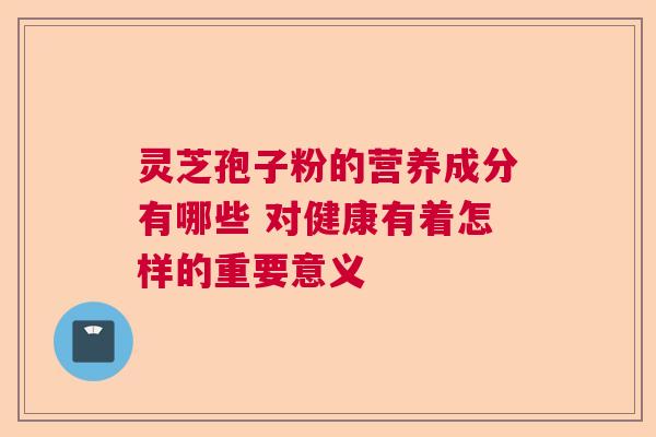 灵芝孢子粉的营养成分有哪些 对健康有着怎样的重要意义